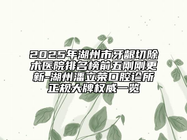 2025年湖州市牙龈切除术医院排名榜前五刚刚更新-湖州潘立荣口腔诊所正规大牌权威一览