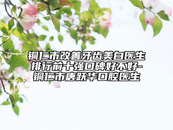 铜仁市改善牙齿美白医生排行前十强口碑好不好-铜仁市唐跃华口腔医生