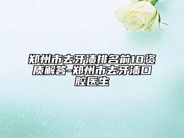 郑州市去牙渍排名前10资质解答-郑州市去牙渍口腔医生
