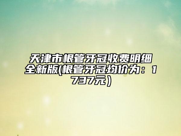 天津市根管牙冠收费明细全新版(根管牙冠均价为：1737元）