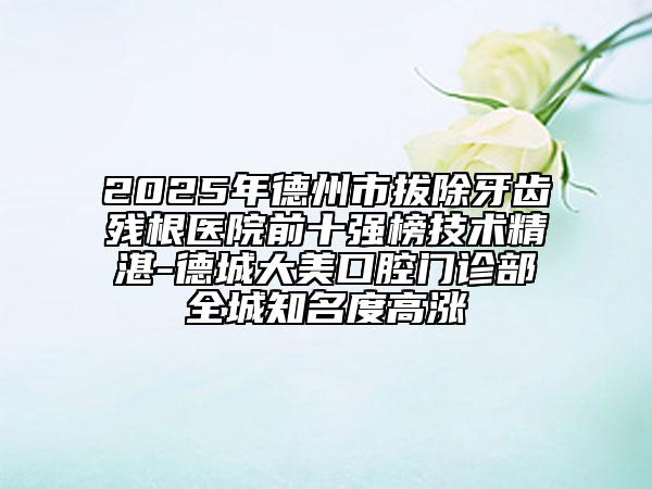 2025年德州市拔除牙齿残根医院前十强榜技术精湛-德城大美口腔门诊部全城知名度高涨