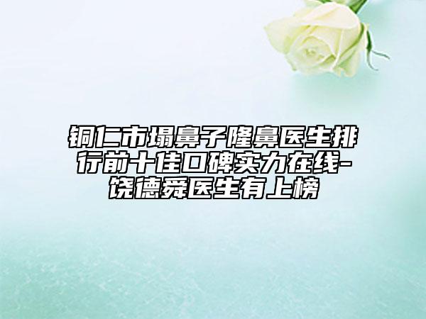 铜仁市塌鼻子隆鼻医生排行前十佳口碑实力在线-饶德舜医生有上榜