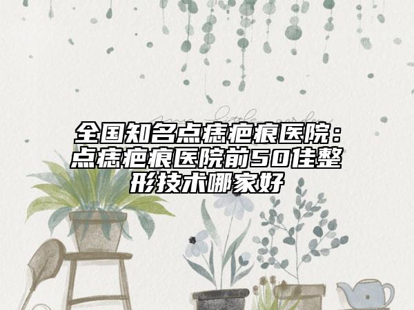 全国知名点痣疤痕医院：点痣疤痕医院前50佳整形技术哪家好
