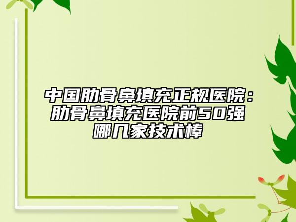 中国肋骨鼻填充正规医院：肋骨鼻填充医院前50强哪几家技术棒