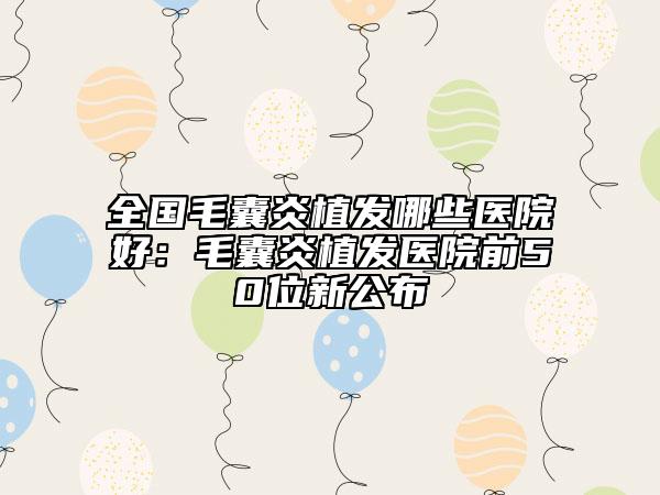 全国毛囊炎植发哪些医院好：毛囊炎植发医院前50位新公布