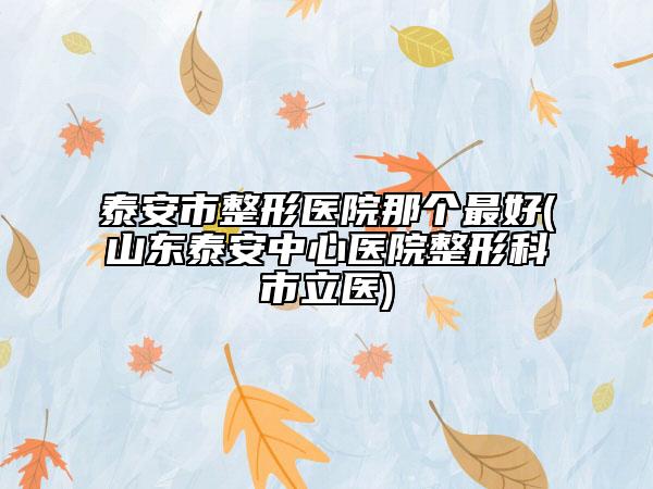 泰安市整形医院那个最好(山东泰安中心医院整形科市立医)