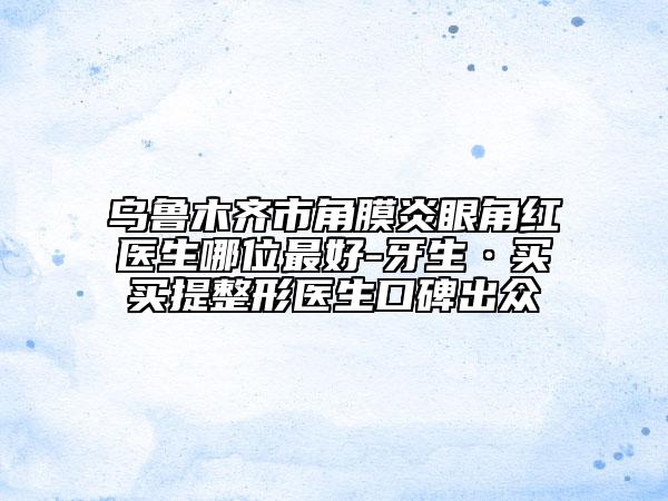 乌鲁木齐市角膜炎眼角红医生哪位最好-牙生·买买提整形医生口碑出众