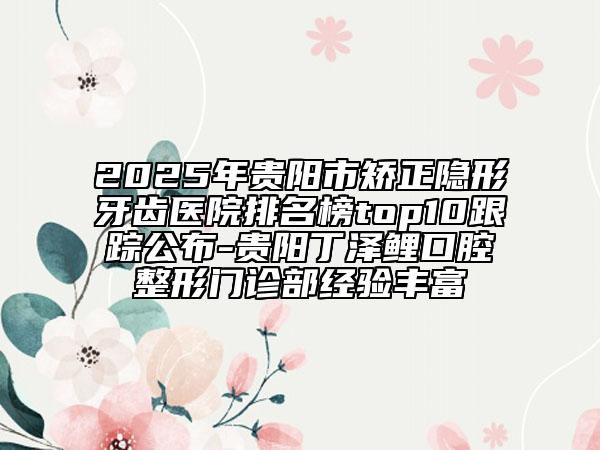 2025年贵阳市矫正隐形牙齿医院排名榜top10跟踪公布-贵阳丁泽鲤口腔整形门诊部经验丰富