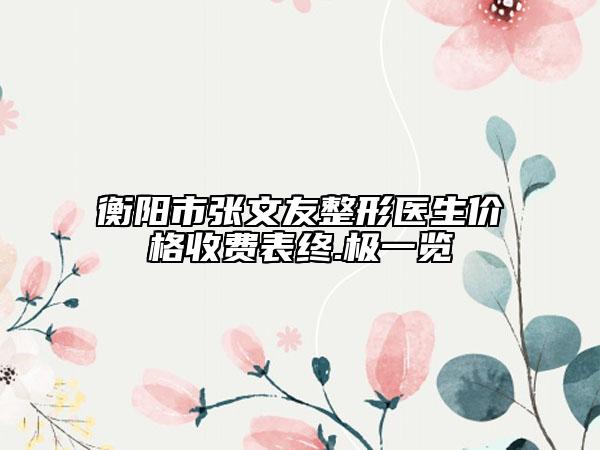 衡阳市张文友整形医生价格收费表终.极一览