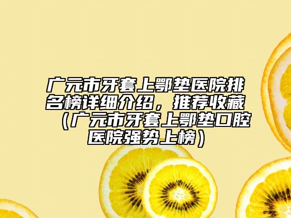 广元市牙套上鄂垫医院排名榜详细介绍，推荐收藏（广元市牙套上鄂垫口腔医院强势上榜）