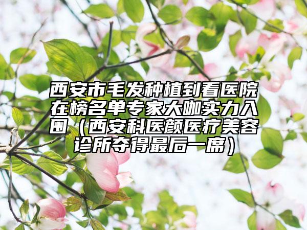 西安市毛发种植到看医院在榜名单专家大咖实力入围（西安科医颜医疗美容诊所夺得最后一席）