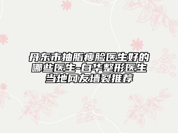 丹东市抽脂瘦脸医生好的哪些医生-白华整形医生当地网友墙裂推荐