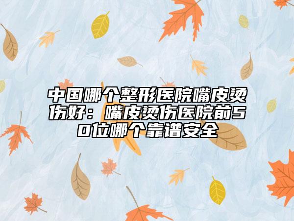 中国哪个整形医院嘴皮烫伤好：嘴皮烫伤医院前50位哪个靠谱安全