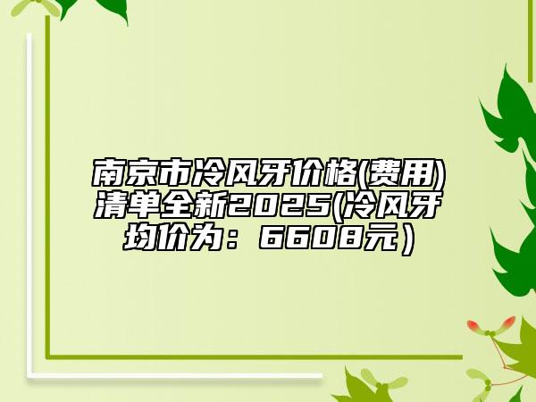 南京市冷风牙价格(费用)清单全新2025(冷风牙均价为：6608元）