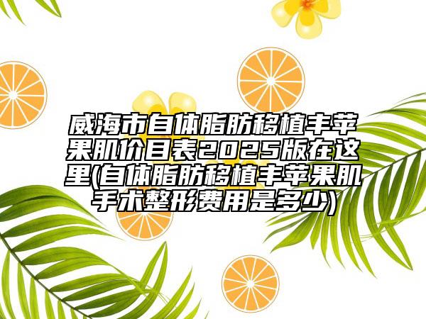威海市自体脂肪移植丰苹果肌价目表2025版在这里(自体脂肪移植丰苹果肌手术整形费用是多少)