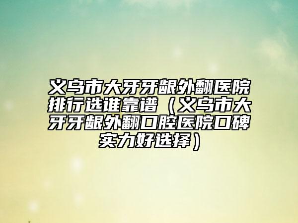 义乌市大牙牙龈外翻医院排行选谁靠谱（义乌市大牙牙龈外翻口腔医院口碑实力好选择）