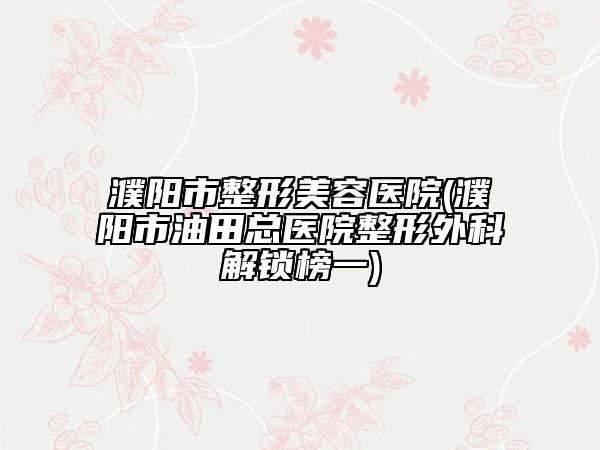 濮阳市整形美容医院(濮阳市油田总医院整形外科解锁榜一)