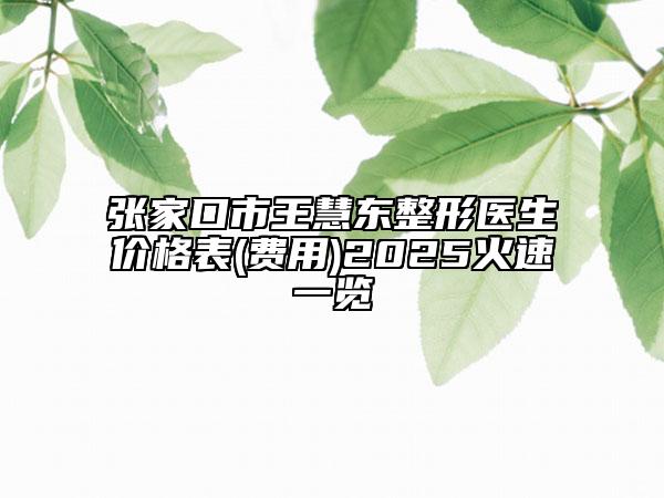 张家口市王慧东整形医生价格表(费用)2025火速一览