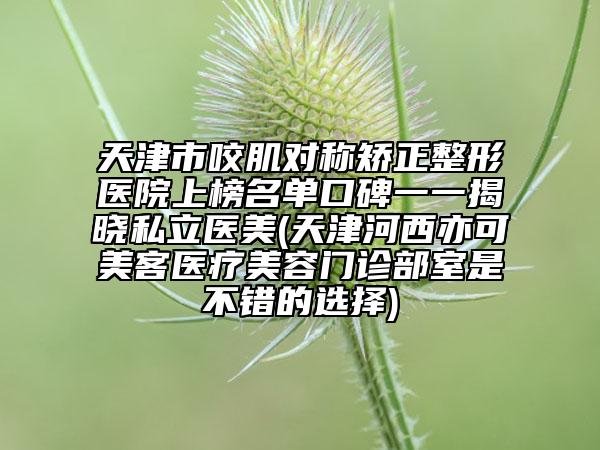 天津市咬肌对称矫正整形医院上榜名单口碑一一揭晓私立医美(天津河西亦可美客医疗美容门诊部室是不错的选择)
