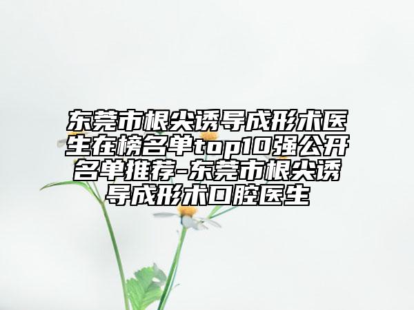 东莞市根尖诱导成形术医生在榜名单top10强公开名单推荐-东莞市根尖诱导成形术口腔医生