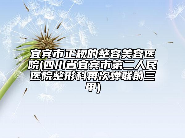 宜宾市正规的整容美容医院(四川省宜宾市第二人民医院整形科再次蝉联前三甲)