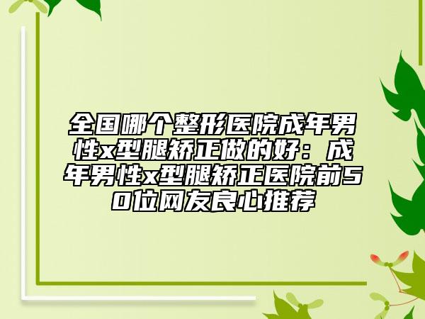 全国哪个整形医院成年男性x型腿矫正做的好：成年男性x型腿矫正医院前50位网友良心推荐