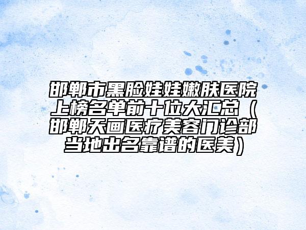 邯郸市黑脸娃娃嫩肤医院上榜名单前十位大汇总（邯郸天画医疗美容门诊部当地出名靠谱的医美）