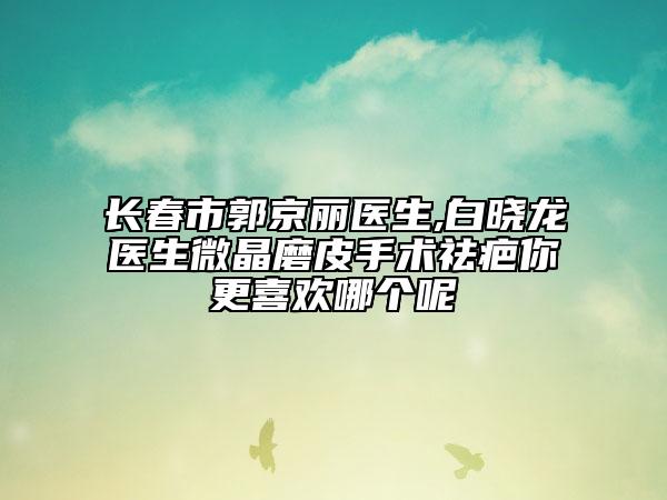 长春市郭京丽医生,白晓龙医生微晶磨皮手术祛疤你更喜欢哪个呢