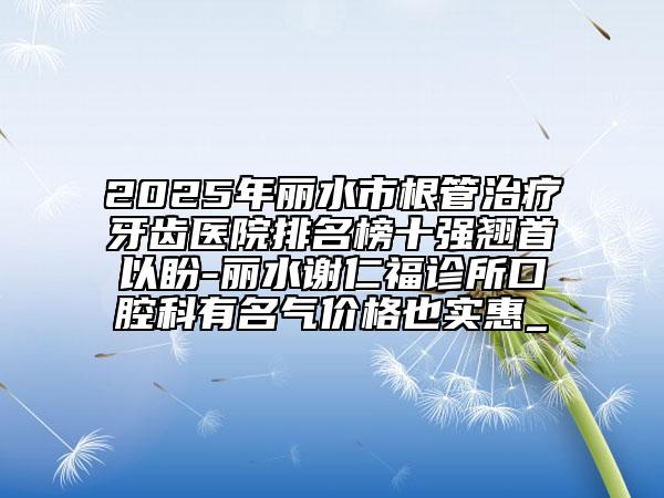 2025年丽水市根管治疗牙齿医院排名榜十强翘首以盼-丽水谢仁福诊所口腔科有名气价格也实惠_