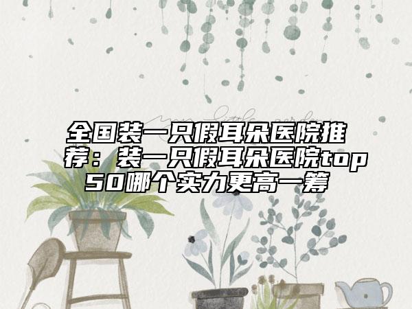 全国装一只假耳朵医院推荐：装一只假耳朵医院top50哪个实力更高一筹