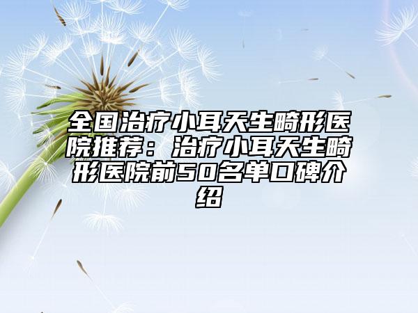 全国治疗小耳天生畸形医院推荐：治疗小耳天生畸形医院前50名单口碑介绍