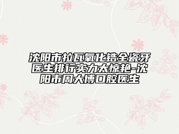 沈阳市拉瓦氧化锆全瓷牙医生排行实力太惊艳-沈阳市周大博口腔医生