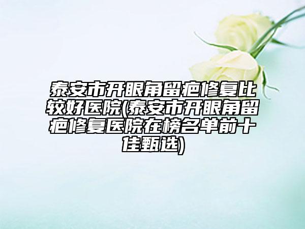 泰安市开眼角留疤修复比较好医院(泰安市开眼角留疤修复医院在榜名单前十佳甄选)