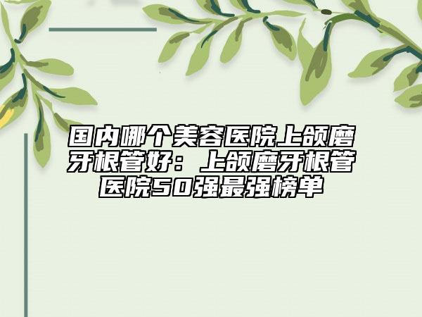 国内哪个美容医院上颌磨牙根管好：上颌磨牙根管医院50强最强榜单