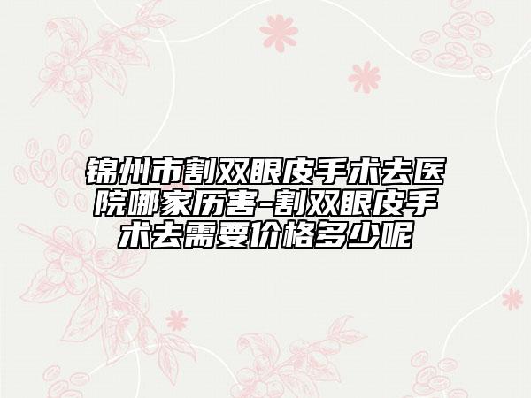 锦州市割双眼皮手术去医院哪家历害-割双眼皮手术去需要价格多少呢