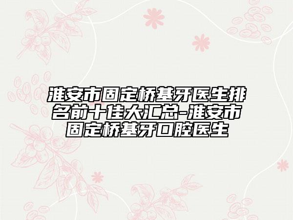 淮安市固定桥基牙医生排名前十佳大汇总-淮安市固定桥基牙口腔医生