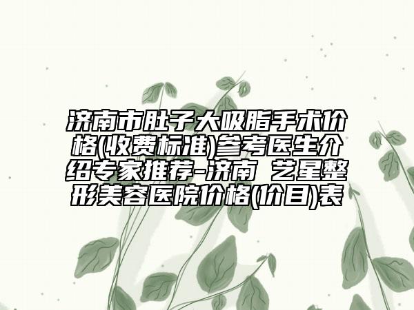 济南市肚子大吸脂手术价格(收费标准)参考医生介绍专家推荐-济南​艺星整形美容医院价格(价目)表