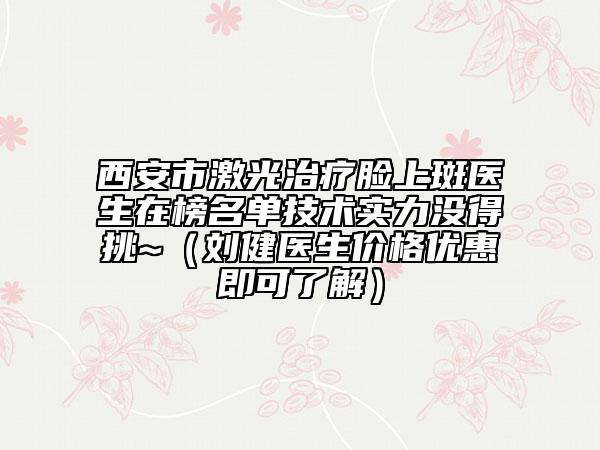 西安市激光治疗脸上斑医生在榜名单技术实力没得挑~（刘健医生价格优惠即可了解）
