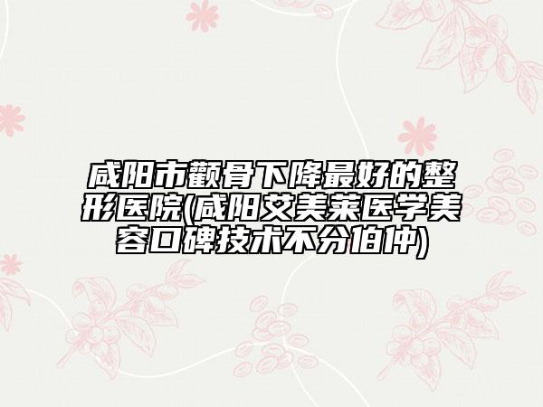 咸阳市颧骨下降最好的整形医院(咸阳艾美莱医学美容口碑技术不分伯仲)