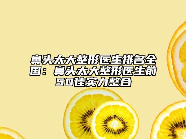 鼻头太大整形医生排名全国：鼻头太大整形医生前50佳实力整合