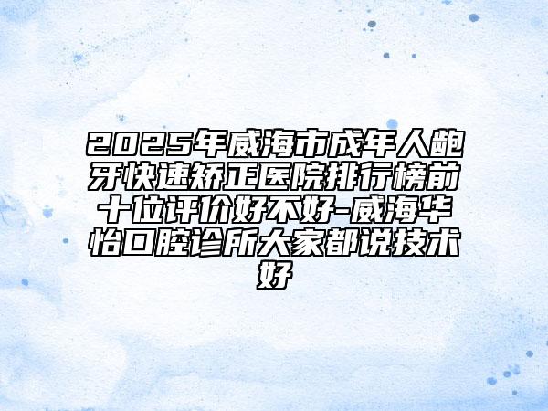 2025年威海市成年人龅牙快速矫正医院排行榜前十位评价好不好-威海华怡口腔诊所大家都说技术好