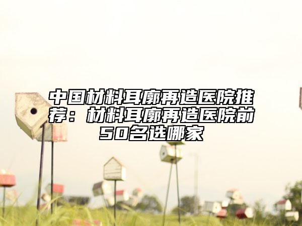 中国材料耳廓再造医院推荐：材料耳廓再造医院前50名选哪家