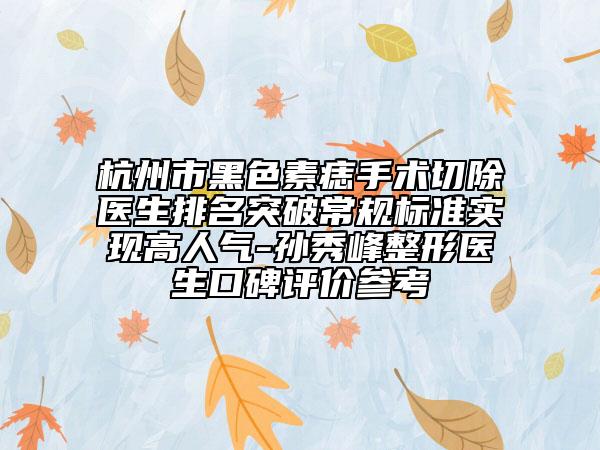 杭州市黑色素痣手术切除医生排名突破常规标准实现高人气-孙秀峰整形医生口碑评价参考