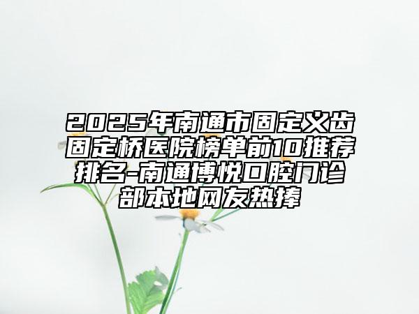 2025年南通市固定义齿固定桥医院榜单前10推荐排名-南通博悦口腔门诊部本地网友热捧