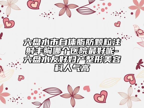 六盘水市自体脂肪颗粒注射丰胸哪个医院最好呢-六盘水友好妇产整形美容科人气高