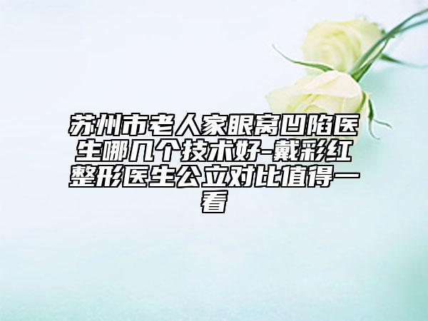 苏州市老人家眼窝凹陷医生哪几个技术好-戴彩红整形医生公立对比值得一看