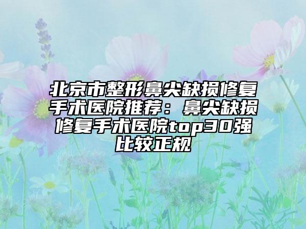 北京市整形鼻尖缺损修复手术医院推荐：鼻尖缺损修复手术医院top30强比较正规