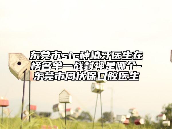 东莞市sic种植牙医生在榜名单一战封神是哪个-东莞市周伏保口腔医生