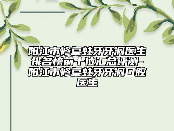 阳江市修复蛀牙牙洞医生排名榜前十位汇总评测-阳江市修复蛀牙牙洞口腔医生