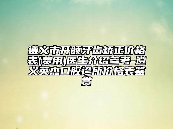 遵义市开颌牙齿矫正价格表(费用)医生介绍参考-遵义英杰口腔诊所价格表鉴赏